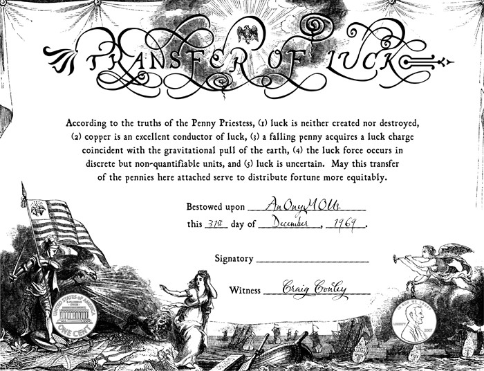 According to the truths of the Penny Priestess, (1) luck is neither created nor destroyed, (2) copper is an excellent conductor of luck, (3) a falling penny acquires a luck charge coincident with the gravitational pull of the earth, (4) the luck force occurs in discrete but non-quantifiable units, and (5) luck is uncertain. May this transfer of the pennies here attached serve to distribute fortune more equitably.